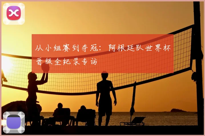 从小组赛到夺冠：阿根廷队世界杯晋级全纪录专访