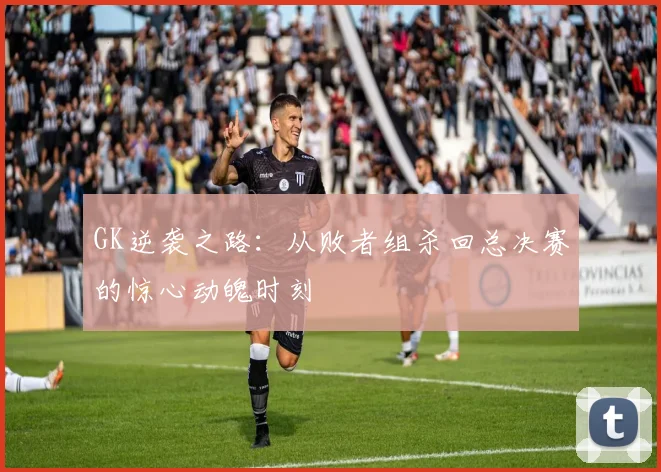 GK逆袭之路:从败者组杀回总决赛的惊心动魄时刻