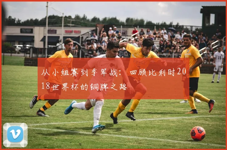从小组赛到季军战:回顾比利时2018世界杯的铜牌之路