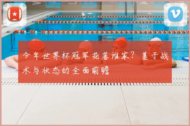 今年世界杯冠军花落谁家?基于战术与状态的全面前瞻