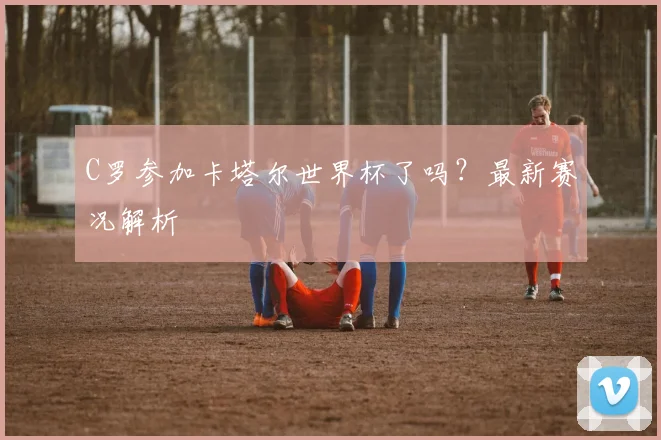 C罗参加卡塔尔世界杯了吗？最新赛况解析