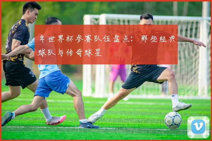 年世界杯参赛队伍盘点：那些经典球队与传奇球星