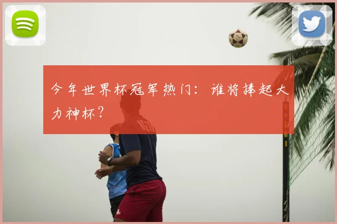 今年世界杯冠军热门:谁将捧起大力神杯?