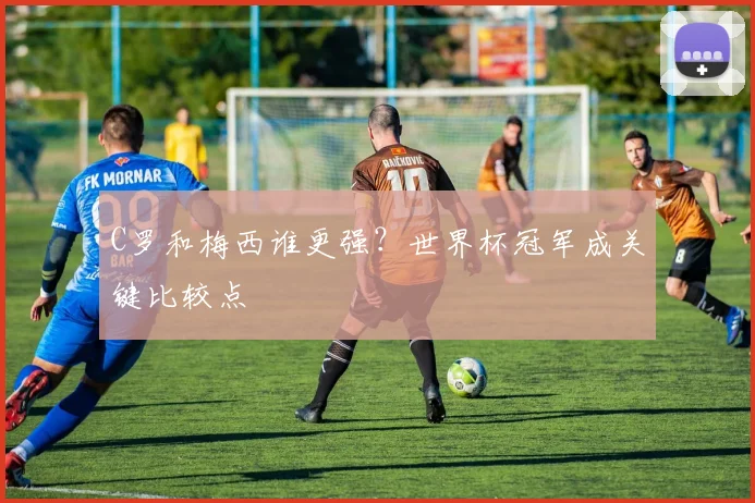 C罗和梅西谁更强？世界杯冠军成关键比较点
