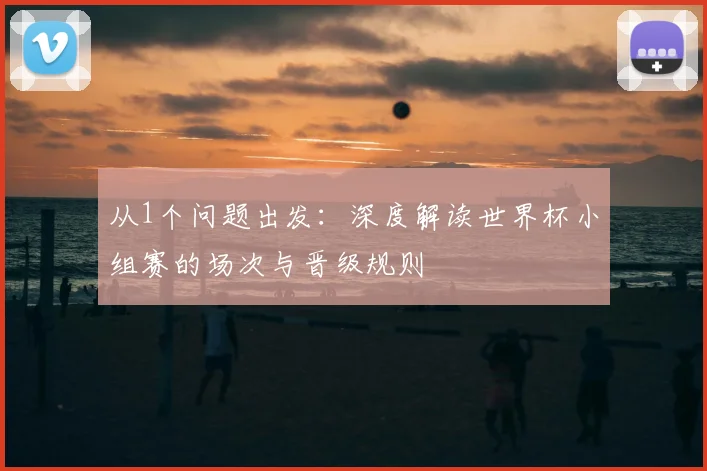 从1个问题出发:深度解读世界杯小组赛的场次与晋级规则