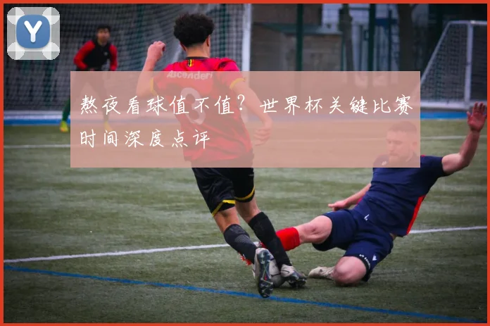 熬夜看球值不值？世界杯关键比赛时间深度点评
