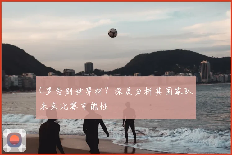 C罗告别世界杯？深度分析其国家队未来比赛可能性