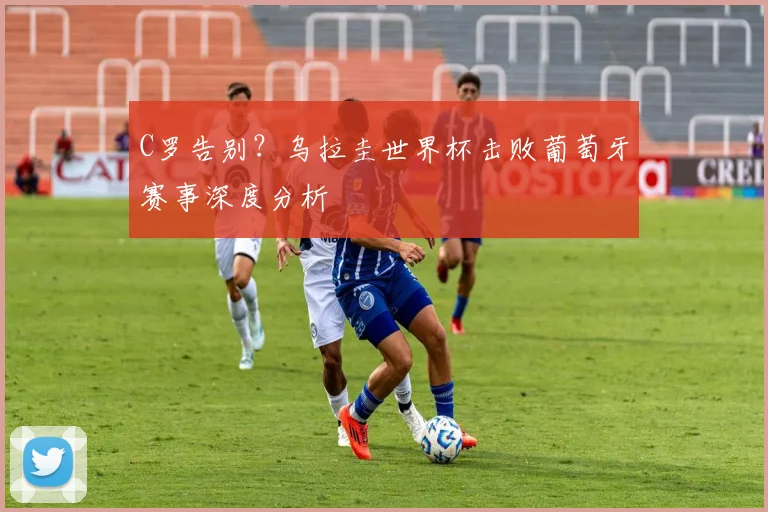 C罗告别？乌拉圭世界杯击败葡萄牙赛事深度分析
