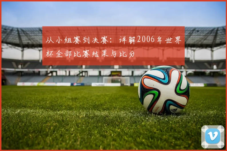 从小组赛到决赛：详解2006年世界杯全部比赛结果与比分