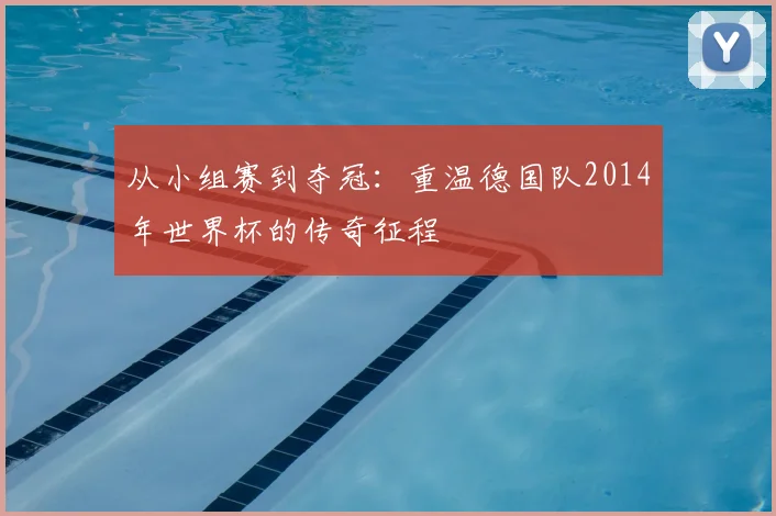 从小组赛到夺冠:重温德国队2014年世界杯的传奇征程
