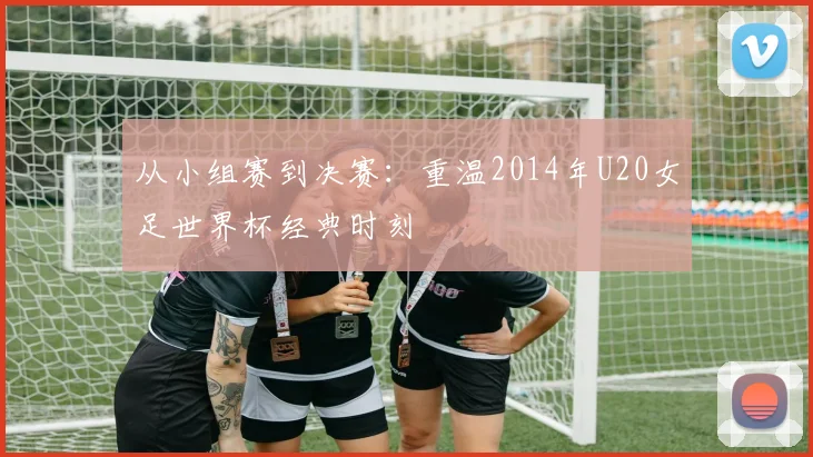 从小组赛到决赛：重温2014年U20女足世界杯经典时刻