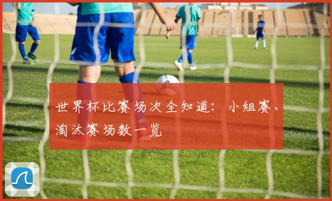 世界杯比赛场次全知道:小组赛、淘汰赛场数一览