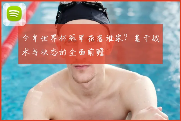 今年世界杯冠军花落谁家?基于战术与状态的全面前瞻