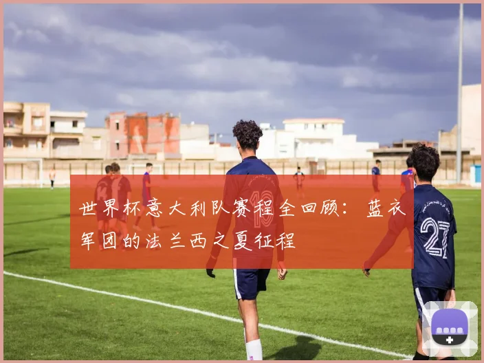 世界杯意大利队赛程全回顾:蓝衣军团的法兰西之夏征程