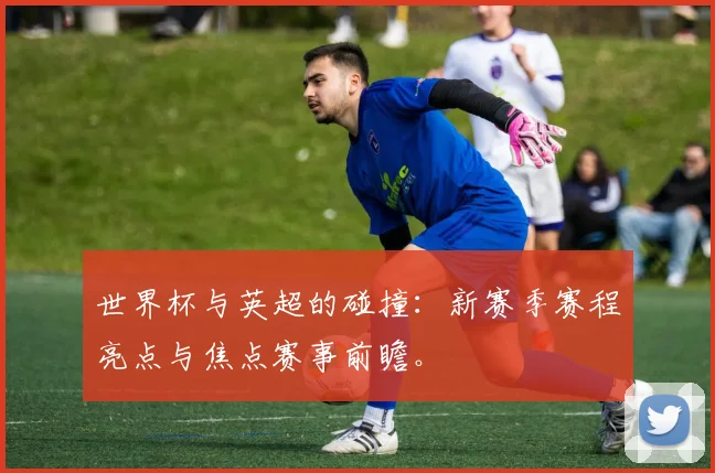 世界杯与英超的碰撞:新赛季赛程亮点与焦点赛事前瞻。