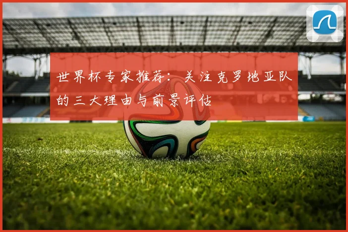 世界杯专家推荐:关注克罗地亚队的三大理由与前景评估