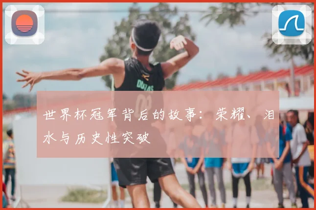 世界杯冠军背后的故事:荣耀、泪水与历史性突破