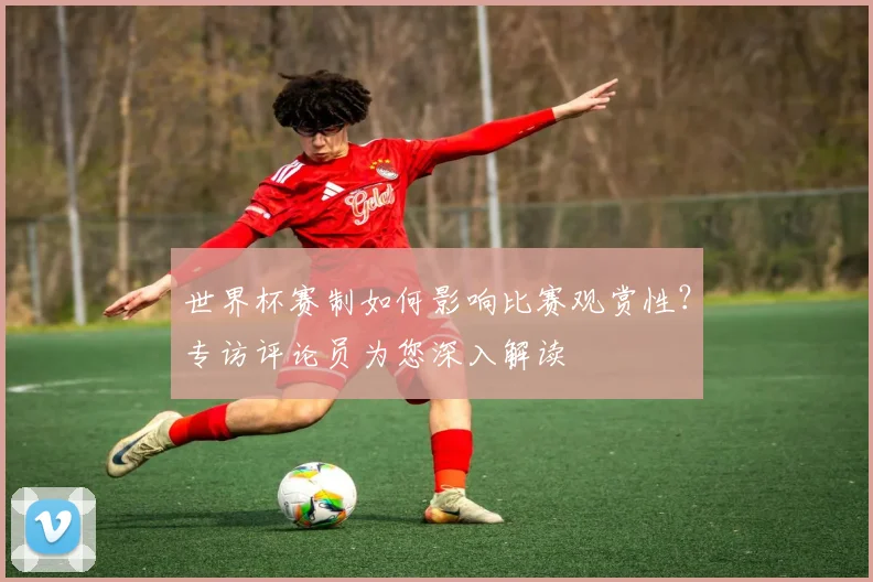 世界杯赛制如何影响比赛观赏性?专访评论员为您深入解读