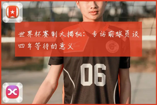 世界杯赛制大揭秘:专访前球员谈四年等待的意义